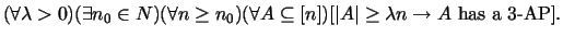 $(\forall \lambda>0)(\exists n_0\in N)(\forall n\ge n_0)(\forall A\subseteq [n])[\vert A\vert\ge
\lambda n \rightarrow \hbox{$A$ has a 3-AP}].$