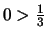 $0 > \frac{1}{3}$