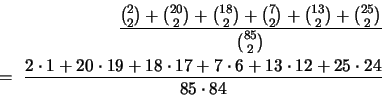 \begin{eqnarray*}
\frac{
{{2}\choose{2}}
+ {{20}\choose{2}}
+ {{18}\choos...
... 17 + 7 \cdot 6 + 13 \cdot 12
+ 25 \cdot 24 }
{85 \cdot 84}
\end{eqnarray*}
