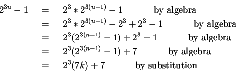 \begin{eqnarray*}
2^{3n}-1 & ~=~ & 2^3*2^{3(n-1)}-1 ~~~~~~~~~~\mbox{by algebra}...
...ebra} \\
& ~=~ & 2^3(7k) + 7 ~~~~~~~~~~\mbox{by substitution}
\end{eqnarray*}