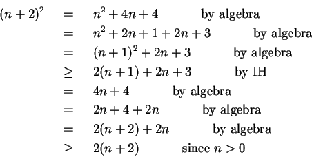 \begin{eqnarray*}
(n+2)^2 & ~=~ & n^2 + 4n + 4 ~~~~~~~~~~\mbox{by algebra} \\ ...
... algebra} \\
& ~\geq~ & 2(n + 2) ~~~~~~~~~~\mbox{since $n>0$}
\end{eqnarray*}