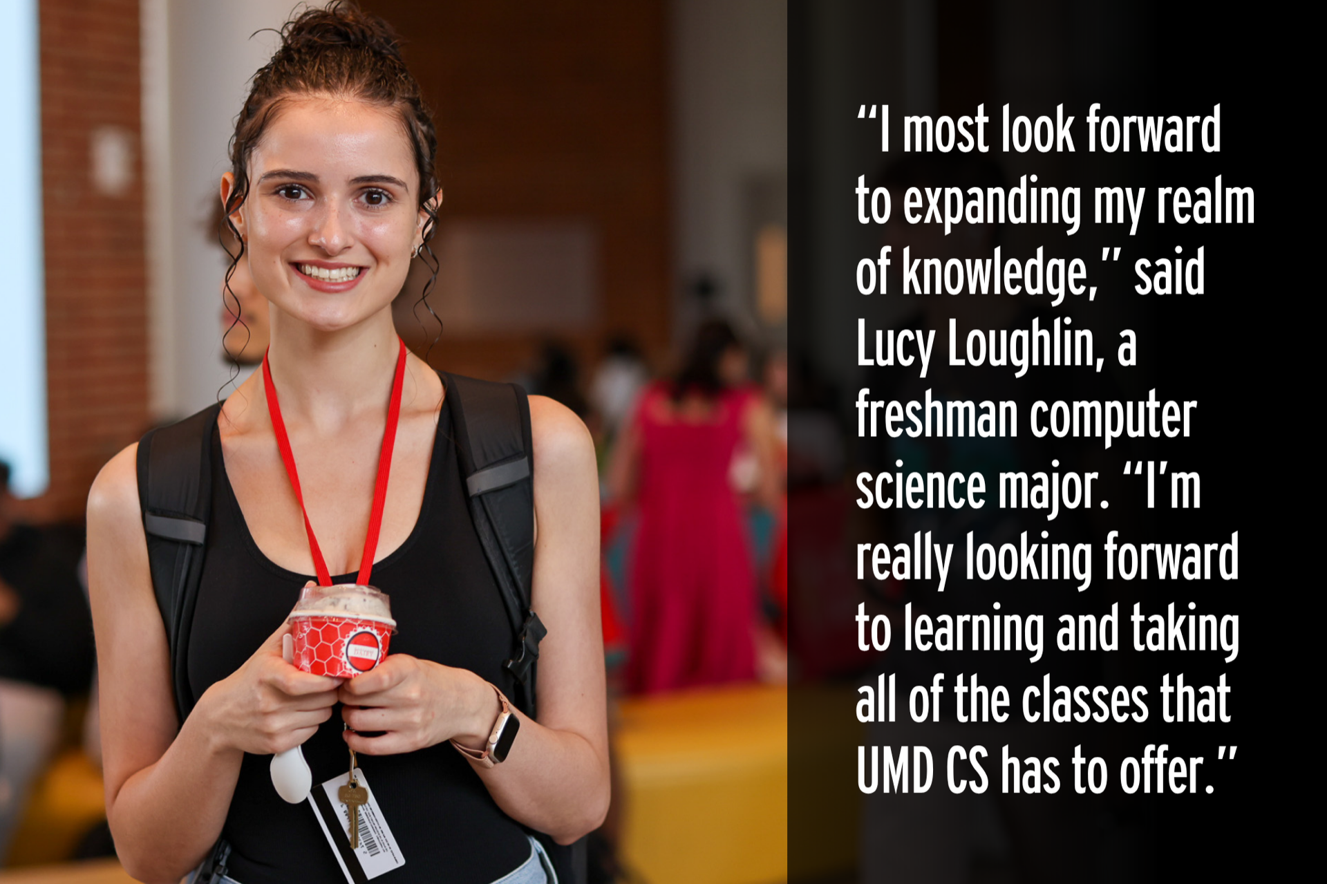 "I most look forward to expanding my realm of knowledge," said Lucy Loughlin, a freshman computer science major. ""'m really looking forward to learning and taking all of the classes that UMD CS has to offer."