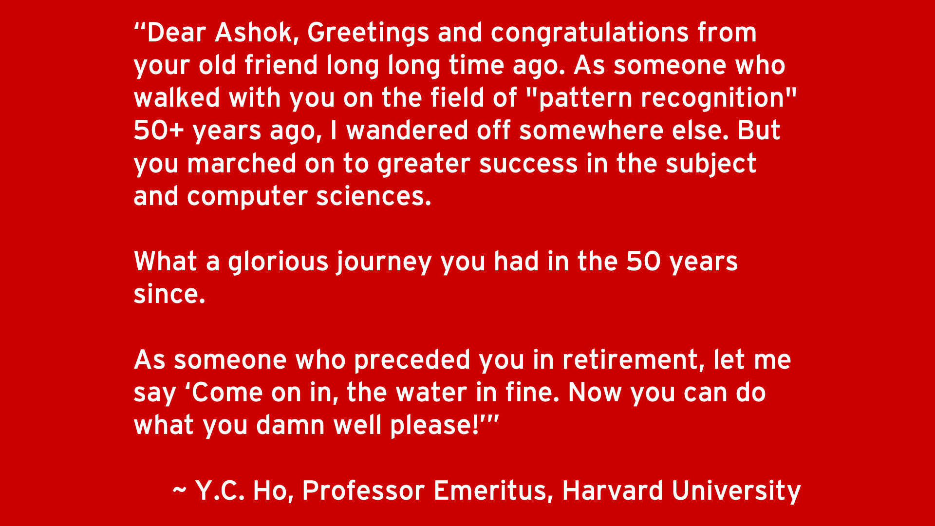 Dear Ashok, Greetings and congratulations from your old friend long long time ago. As someone who walked with you on the field of "pattern recognition" 50+ years ago, I wandered off somewhere else. But you marched on to greater success in the subject and computer sciences.   What a glorious journey you had in the 50 years since.   As someone who preceded you in retirement, let me say ‘Come on in, the water in fine. Now you can do what you damn well please!’