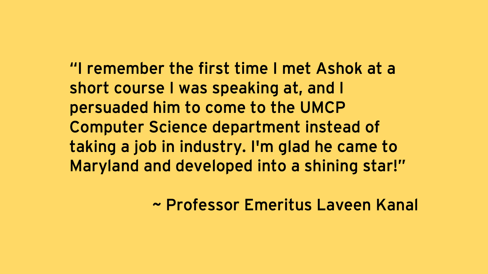 I remember the first time I met Ashok at a short course I was speaking at, and I persuaded him to come to the UMCP Computer Science department instead of taking a job in industry. I'm glad he came to Maryland and developed into a shining star! - Professor Emeritus Laveen Kanal