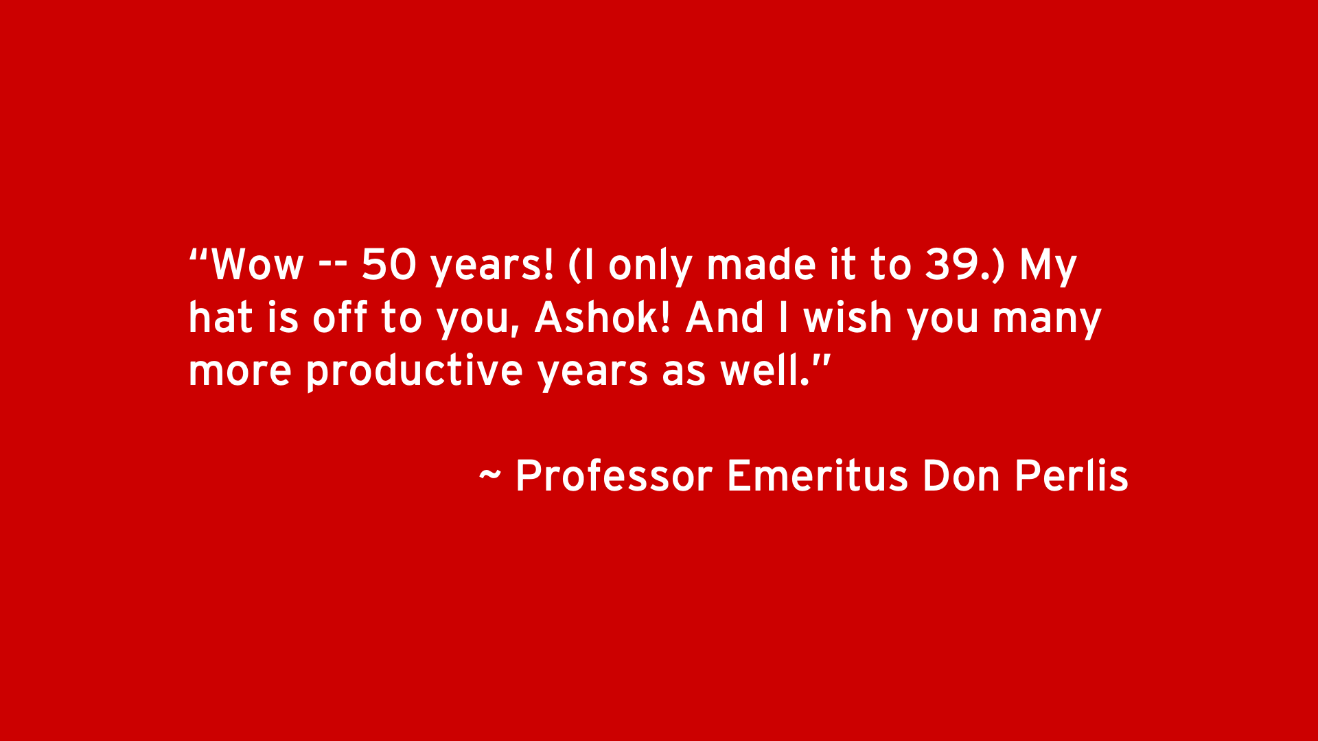 Wow -- 50 years! (I only made it to 39.) My hat is off to you, Ashok! And I wish you many more productive years as well. - Professor Emeritus Don Perlis