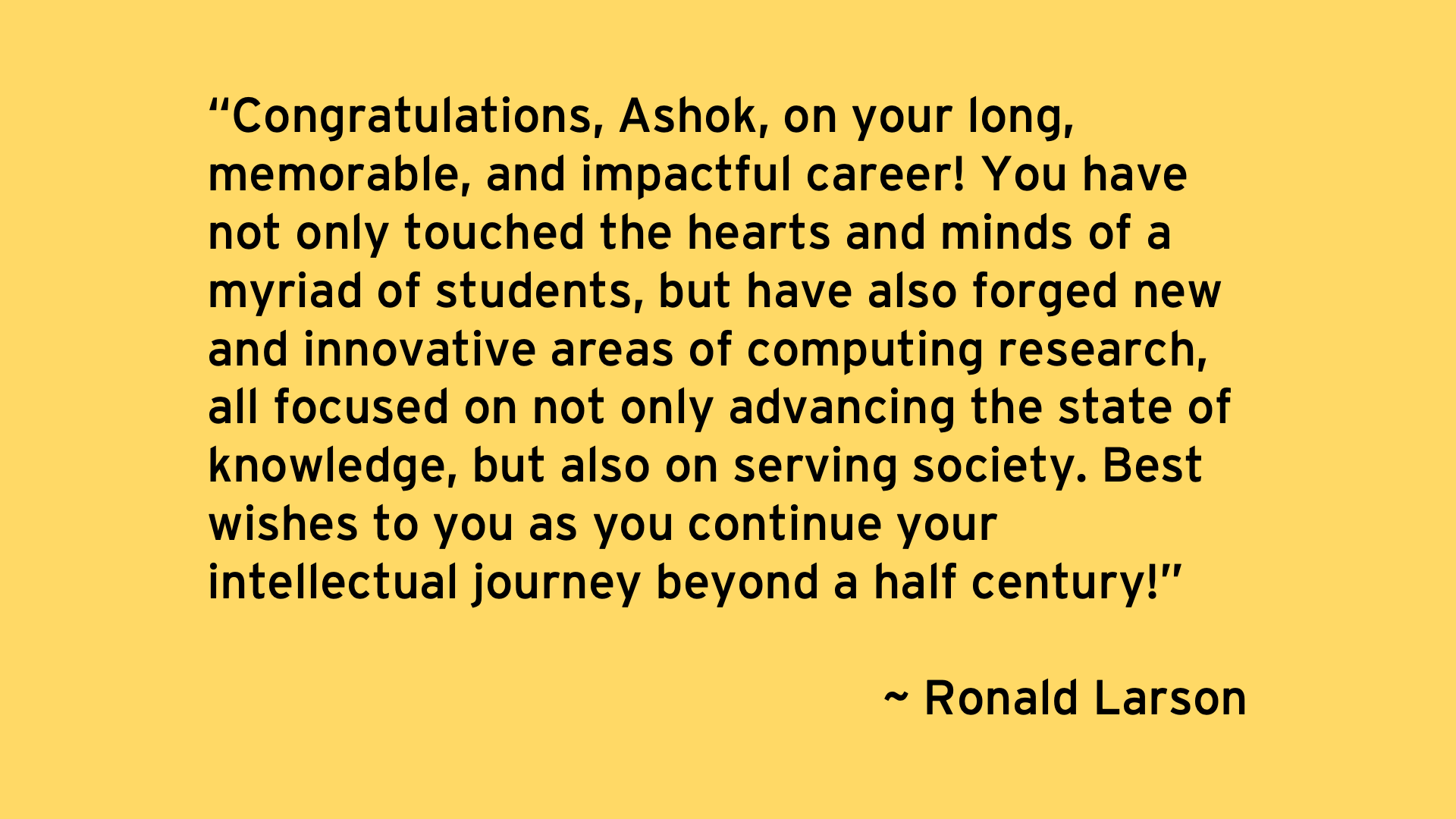Congratulations, Ashok, on your long, memorable, and impactful career! You have not only touched the hearts and minds of a myriad of students, but have also forged new and innovative areas of computing research, all focused on not only advancing the state of knowledge, but also on serving society. Best wishes to you as you continue your intellectual journey beyond a half century! - Ronald Larson