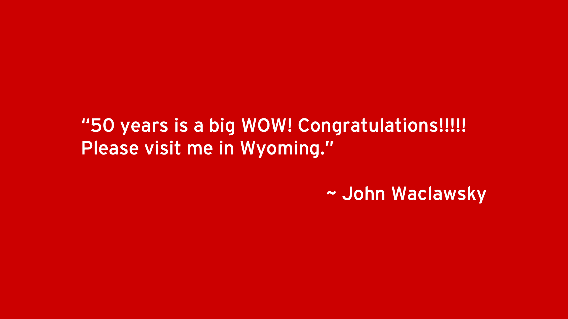 50 years is a big WOW! Congratulations!!!!! Please visit me in Wyoming. - John Waclawsky