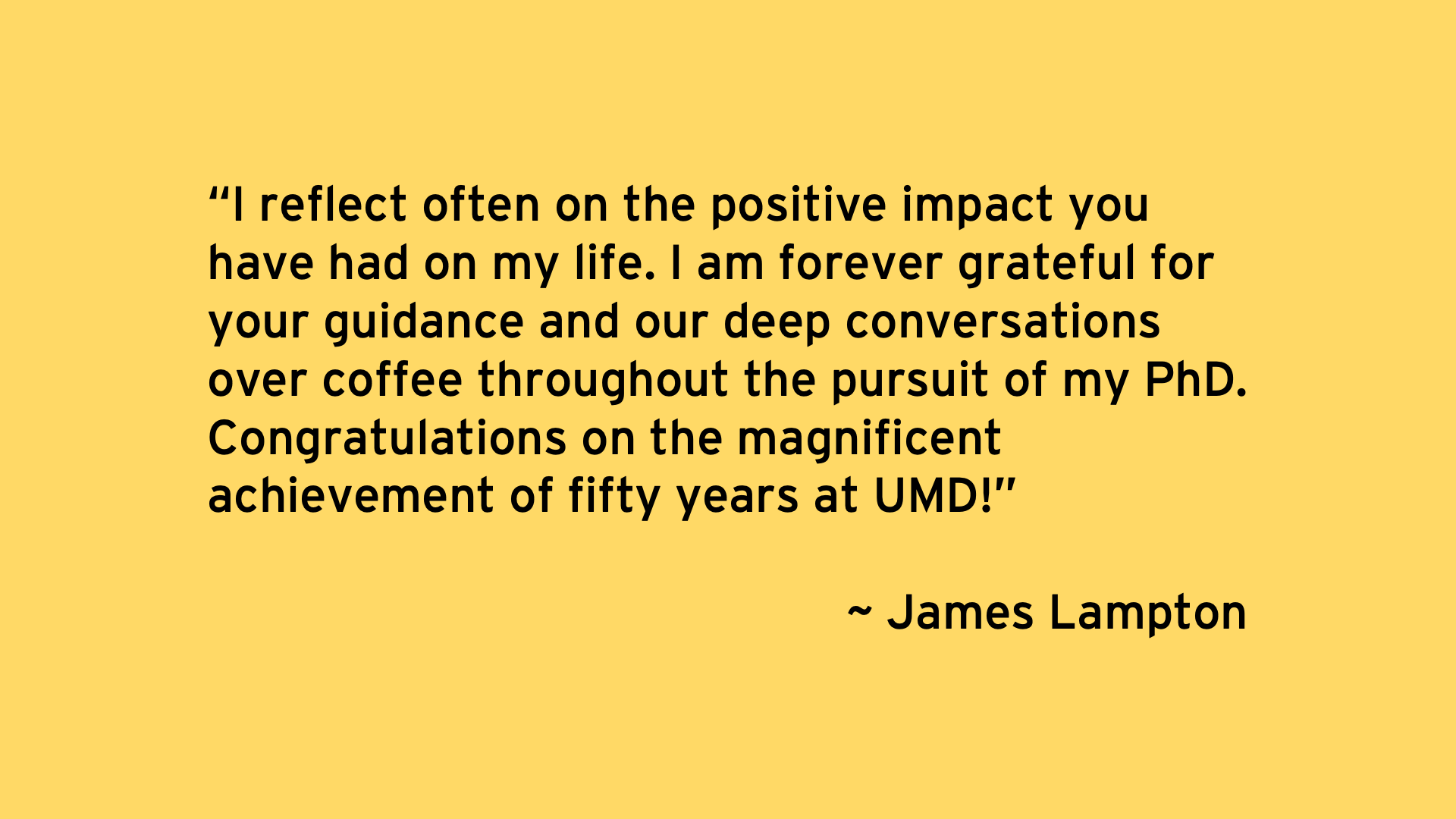 I reflect often on the positive impact you have had on my life. I am forever grateful for your guidance and our deep conversations over coffee throughout the pursuit of my PhD. Congratulations on the magnificent achievement of fifty years at UMD! - James Lampton