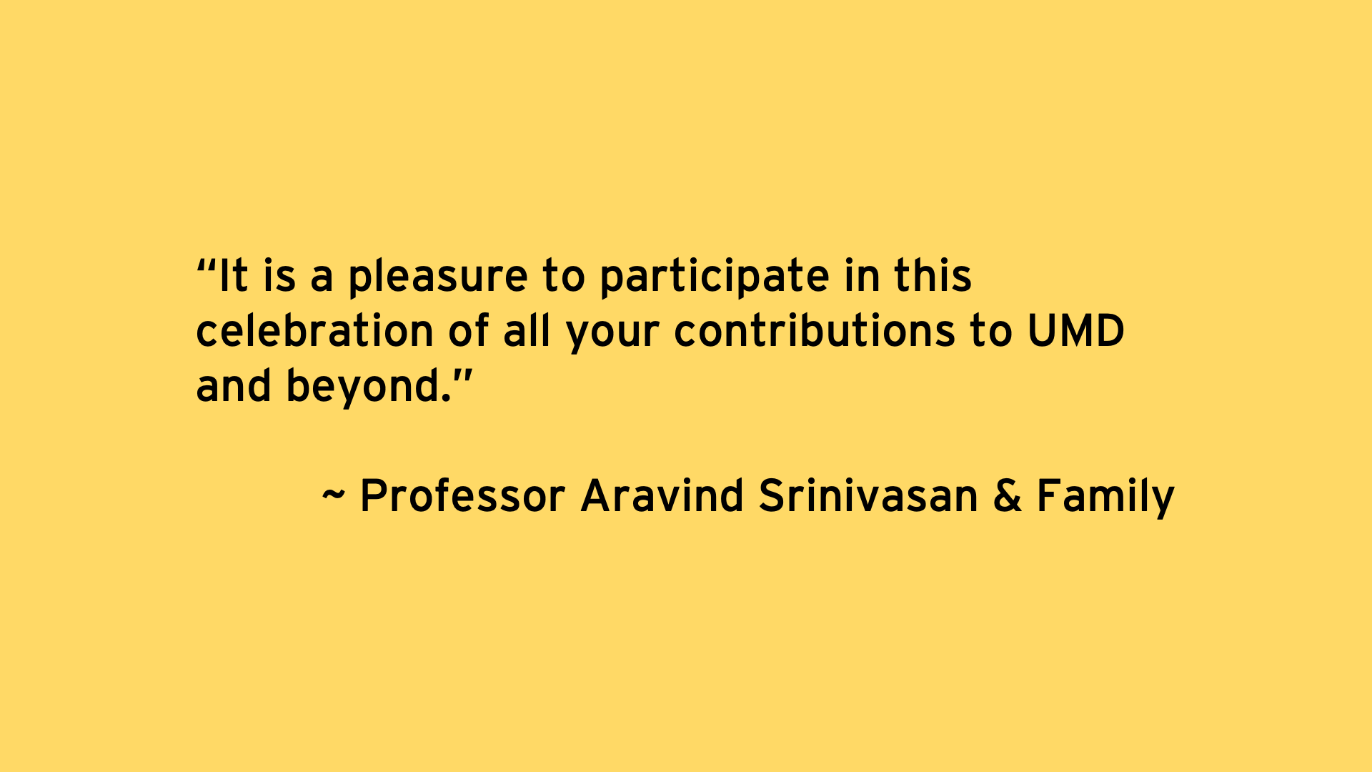 It is a pleasure to participate in this celebration of all your contributions to UMD and beyond. - Professor Aravind Srinivasan & Family