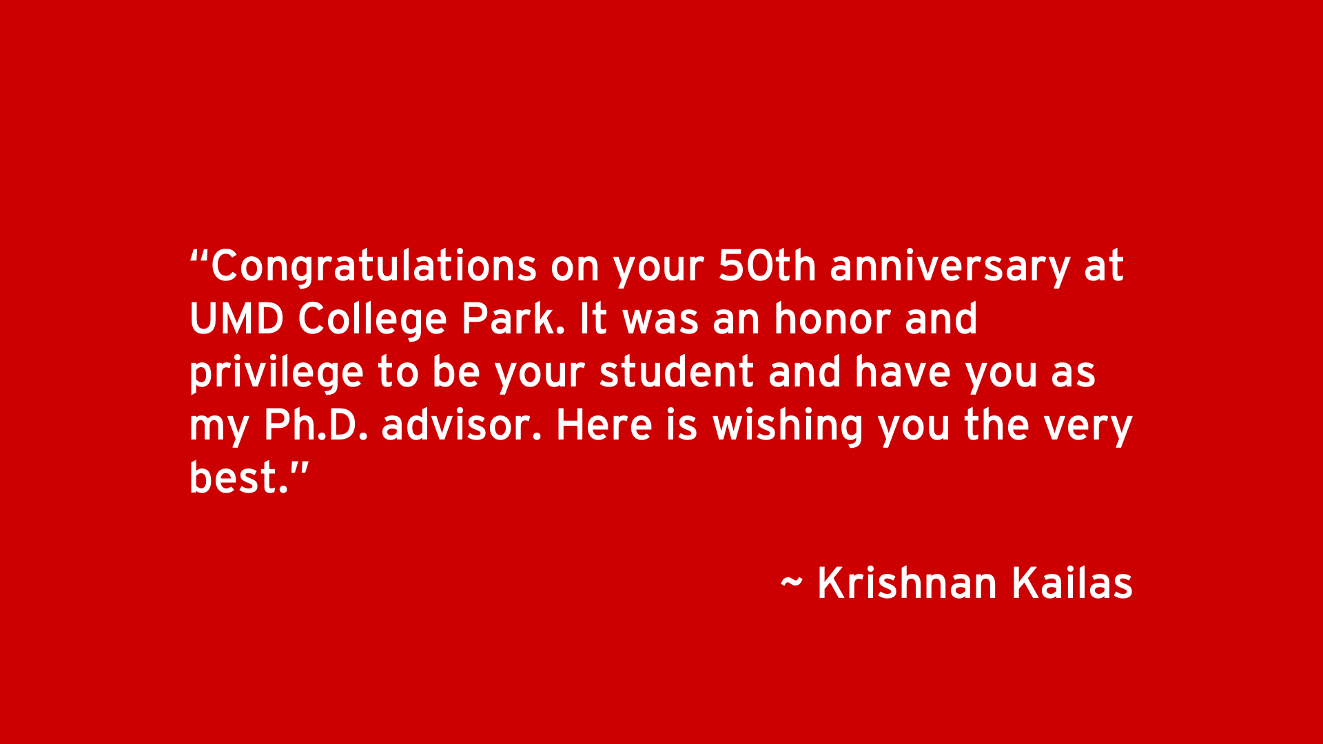 Congratulations on your 50th anniversary at UMD College Park. It was an honor and privilege to be your student and have you as my Ph.D. advisor. Here is wishing you the very best. - Krisnan Kailas