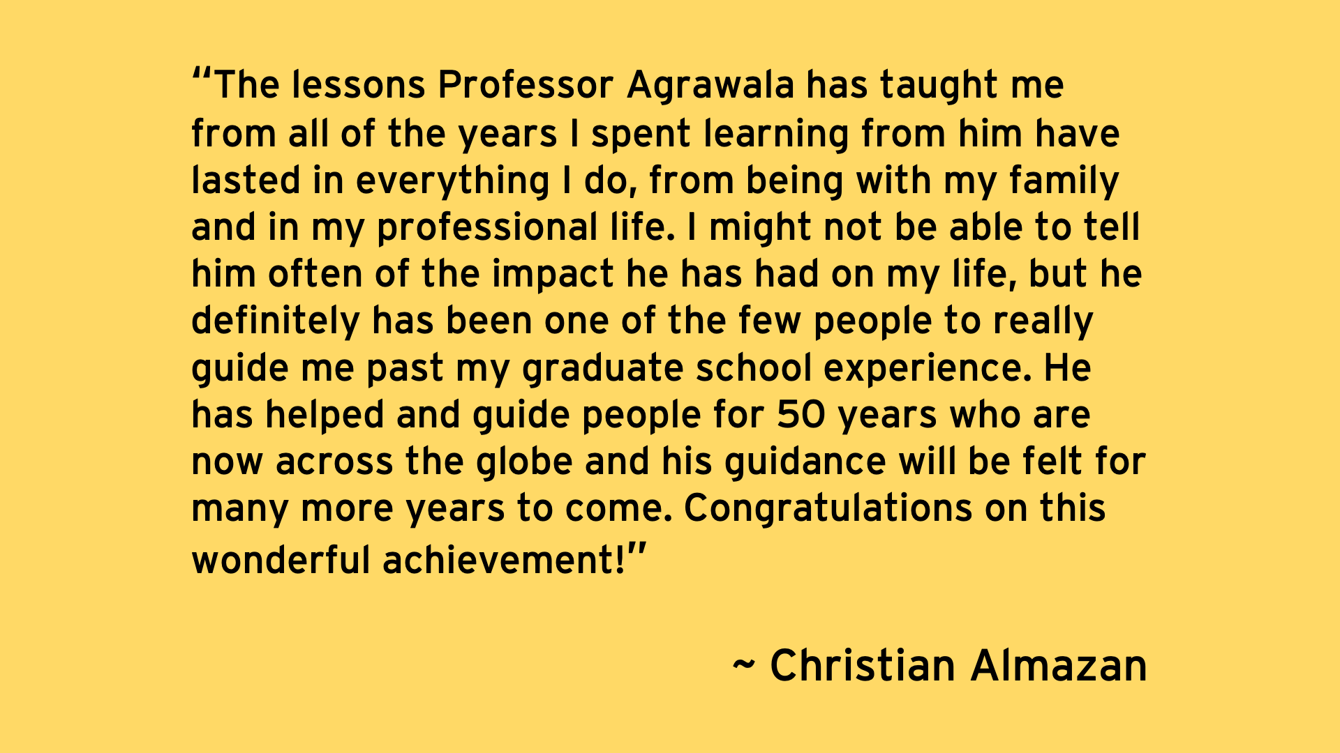 The lessons Professor Agrawala has taught me from all of the years I spent learning from him have lasted in everything I do, from being with my family and in my professional life. I might not be able to tell him often of the impact he has had on my life, but he definitely has been one of the few people to really guide me past my graduate school experience. He has helped and guide people for 50 years who are now across the globe and his guidance will be felt for many more years to come. - Christian Almazan