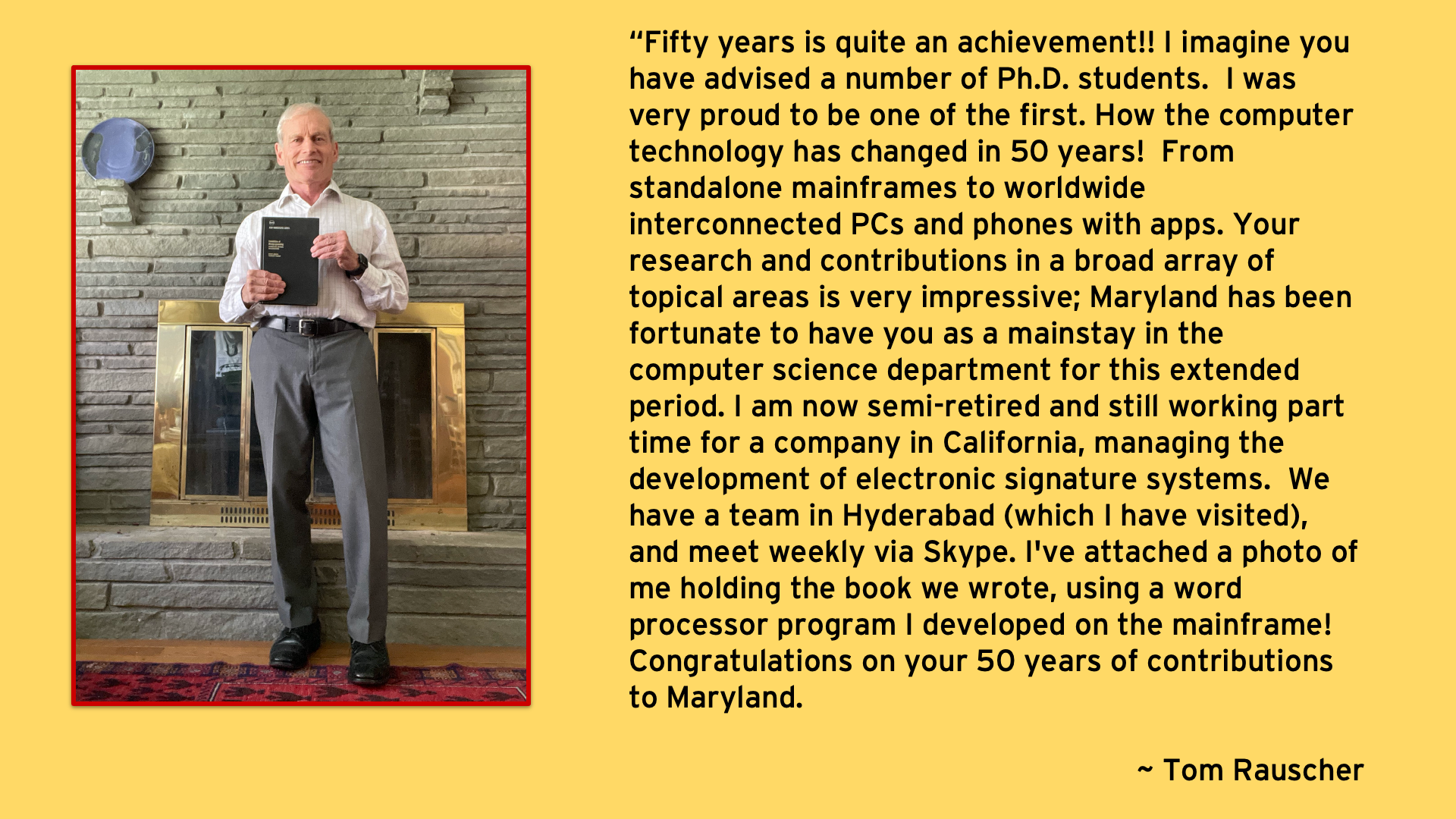 Fifty years is quite an achievement!! I imagine you have advised a number of Ph.D. students.  I was very proud to be one of the first. How the computer technology has changed in 50 years!  From standalone mainframes to worldwide interconnected PCs and phones with apps. Your research and contributions in a broad array of topical areas is very impressive - Tom Rauscher