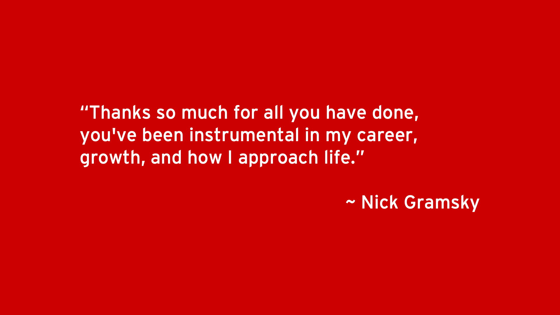 Thanks so much for all you have done, you've been instrumental in my career, growth, and how I approach life. - Nick Gramsky