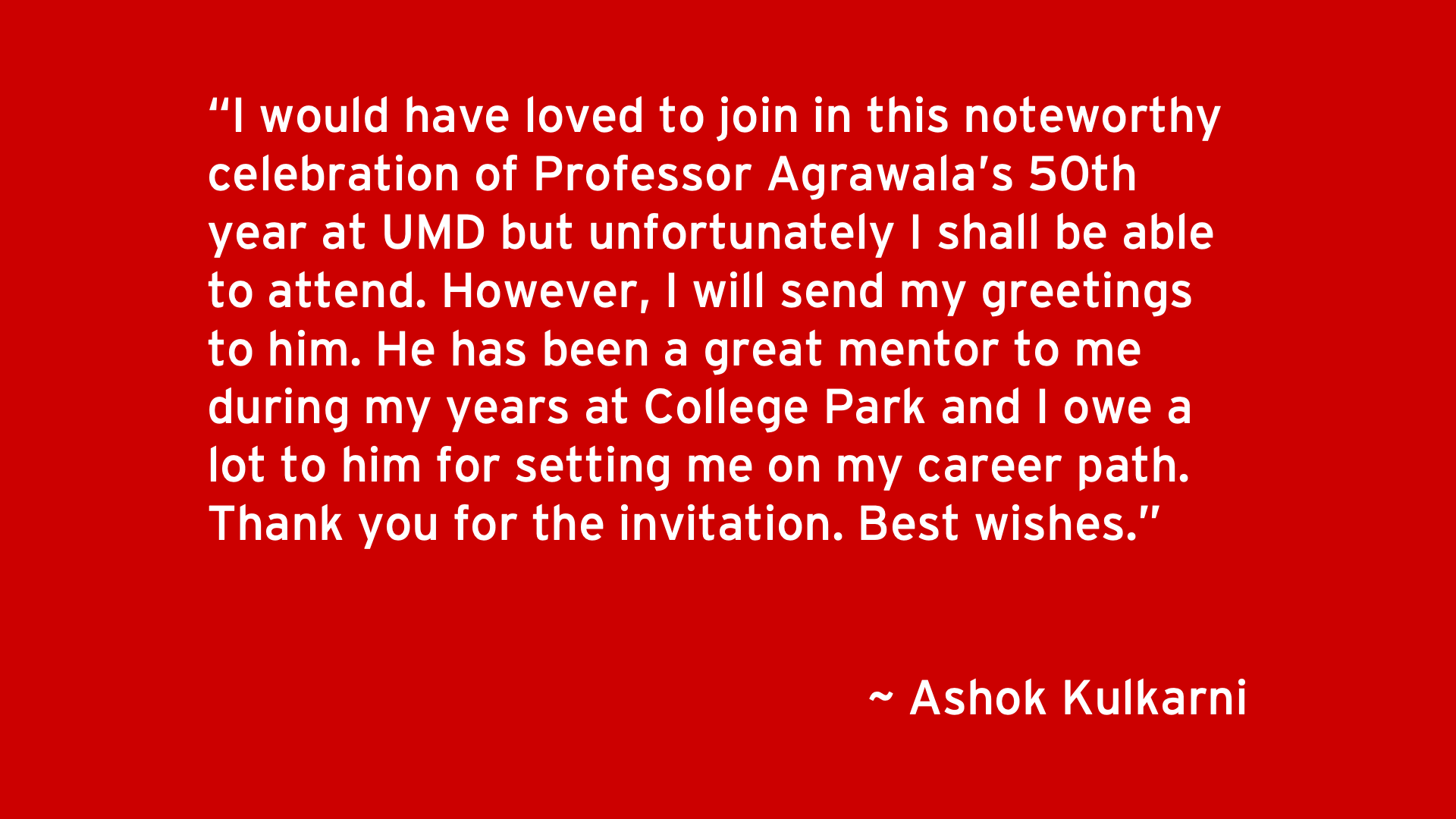 I would have loved to join in this noteworthy celebration of Professor Agrawala’s 50th year at UMD but unfortunately I shall be able to attend. However, I will send my greetings to him. He has been a great mentor to me during my years at College Park and I owe a lot to him for setting me on my career path. Thank you for the invitation. Best wishes. - Ashok Kulkarni