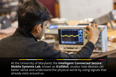 At the University of Maryland, the Intelligent Connected Secure Mobile Systems Lab, known as CoSMoS, studies how devices can better sense and understand the physical world by using signals that already exist around us.