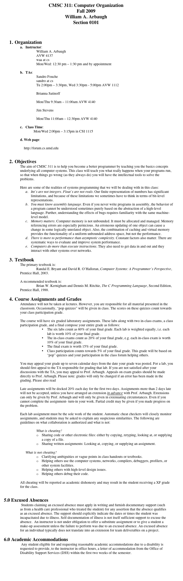 CMSC 311: Computer Organization
Fall 2009
William A. Arbaugh
Section 0101



1.	Organization
a.	Instructor:
William A. Arbaugh
AVW 4137
waa at cs
Mon/Wed: 12:30 pm – 1:30 pm and by appointment

b.	TAs: 
Sandro Fouche
sandro at cs
Tu 2:00pm – 3:30pm, Wed 3:30pm - 5:00pm AVW 1112

Brianna Satinoff
bsonrisa at cs
Mon/Thu 9:30am – 11:00am AVW 4140

Jim Stevens
jims at cs
Mon/Thu 11:00am – 12:30pm AVW 4140

c.	Class Time:
Mon/Wed 2:00pm – 3:15pm in CSI 1115

Web page:
http://www.cs.umd.edu/~waa/UMD/CMSC_311_Fall_2009_Syllabus.html   
http://forum.cs.umd.edu


2.	Objectives
The aim of CMSC 311 is to help you become a better programmer by teaching you the basics concepts underlying all computer systems. This class will teach you what really happens when your programs run, so that when things go wrong (as they always do) you will have the intellectual tools to solve the problems.

Here are some of the realities of systems programming that we will be dealing with in this class:
a.	Int’s are not integers. Float’s are not reals. Our finite representation of numbers has significant limitations, and because of these limitations we sometimes have to think in terms of bit-level representations.
b.	You must know assembly language. Even if you never write programs in assembly, the behavior of a program cannot be understood sometimes purely based on the abstraction of a high-level language. Further, understanding the effects of bugs requires familiarity with the same machine-level model.
c.	Memory matters. Computer memory is not unbounded. It must be allocated and managed. Memory referencing errors are especially pernicious. An erroneous updating of one object can cause a change in some logically unrelated object. Also, the combination of caching and virtual memory provides the functionality of a uniform unbounded address space, but not the performance.
d.	There is more to performance than asymptotic complexity. Constant factors also matter. There are systematic ways to evaluate and improve system performance.
e.	Computers do more than execute instructions. They also need to get data in and out and they interact with other systems over networks.

3.	Textbook
The primary textbook is:
	Randal E. Bryant and David R. O’Halloran, Computer Systems: A Programmer’s Perspective, Prentice Hall, 2003.

A recommended textbook is:
	Brian W. Kernigham and Dennis M. Ritchie, The C Programming Language, Second Edition, Prentice Hall, 1988.

4.	Course Assignments and Grades
Attendance will not be taken at lectures. However, you are responsible for all material presented in the classroom. Occasionally, “pop quizzes” will be given in class. The scores on these quizzes count towards your class participation grade.

The course will have six graded laboratory assignments. These labs along with two in-class exams, a class participation grade, and a final compose your entire grade as follows:
•	The six labs count as 60% of your final grade. Each lab is weighted equally, i.e. each lab is worth 10% of your final grade.
•	The in-class exams count as 20% of your final grade, e.g. each in-class exam is worth 10% of your final grade.
•	The final exam is worth 15% of your final grade.
•	Class participation counts towards 5% of your final grade. This grade will be based on “pop” quizzes and your participation in the class forum helping others.

You may appeal your grade up to seven calendar days from the date your grade was posted. For a lab, you should first appeal to the TA responsible for grading that lab. If you are not satisfied after your discussions with the TA, you may appeal to Prof. Arbaugh. Appeals on exam grades should be made directly to Prof. Arbaugh. Please note: grades will only be changed if an error has been made in the grading. Please also read http://gtalumni.org/Publications/techtopics/win96/wiesen.html

Late assignments will be docked 20% each day for the first two days. Assignments more than 2 days late will not be accepted, unless you have arranged an extension in advance with Prof. Arbaugh. Extensions can only be given by Prof. Arbaugh and will only be given in extenuating circumstances. Even if you cannot complete the assignment- turn-in your work. Partial credit may be given if you made progress on the problem.

Each lab assignment must be the sole work of the student. Automatic cheat checkers will closely monitor assignments, and students may be asked to explain any suspicious similarities. The following are guidelines on what collaboration is authorized and what is not:

	What is cheating?
o	Sharing code or other electronic files: either by copying, retyping, looking at, or supplying a copy of a file.
o	Sharing written assignments: Looking at, copying, or supplying an assignment.

What is not cheating?
o	Clarifying ambiguities or vague points in class handouts or textbooks.
o	Helping others use the computer systems, networks, compilers, debuggers, profilers, or other system facilities.
o	Helping others with high-level design issues.
o	Helping others debug their code.

All cheating will be reported as academic dishonesty and may result in the student receiving a XF grade for the class.


5.0 Excused Absences
 Students claiming an excused absence must apply in writing and furnish documentary support (such as from a health care professional who treated the student) for any assertion that the absence qualifies as an excused absence. The support should explicitly indicate the dates or times the student was incapacitated due to illness. Self-documentation of illness is not itself sufficient support to excuse the absence.  An instructor is not under obligation to offer a substitute assignment or to give a student a make-up assessment unless the failure to perform was due to an excused absence. An excused absence for an individual typically does not translate into an extension for team deliverables on a project.

6.0 Academic Accommodations
 Any student eligible for and requesting reasonable academic accommodations due to a disability is requested to provide, to the instructor in office hours, a letter of accommodation from the Office of Disability Support Services (DSS) within the first two weeks of the semester.

