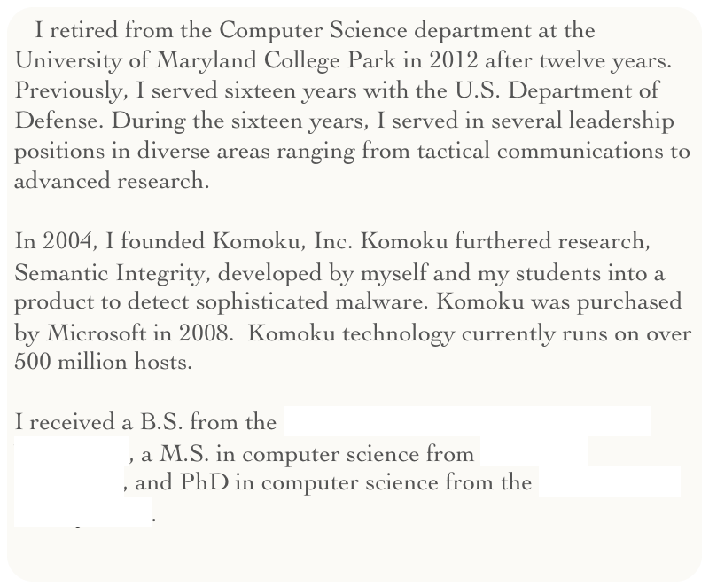 I retired from the Computer Science department at the University of Maryland College Park in 2012 after twelve years. Previously, I served sixteen years with the U.S. Department of Defense. During the sixteen years, I served in several leadership positions in diverse areas ranging from tactical communications to advanced research. 

In 2004, I founded Komoku, Inc. Komoku furthered research, Semantic Integrity, developed by myself and my students into a product to detect sophisticated malware. Komoku was purchased by Microsoft in 2008.  Komoku technology currently runs on over 500 million hosts.

I received a B.S. from the United States Military Academy at West Point, a M.S. in computer science from Columbia University, and PhD in computer science from the University of Pennsylvania.